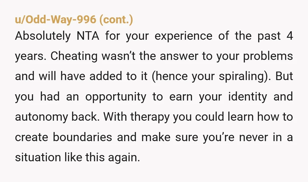 u/curiouslady999 Not the right decision but getting out was right. He was using and abusing you. Financially, mentally, relationally - all the ways. Cheating wasn’t right but it was the...