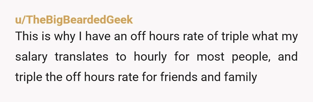 u/TheBigBeardedGeek This is why I have an off hours rate of triple what my salary translates to hourly for most people, and triple the off hours rate for friends and...