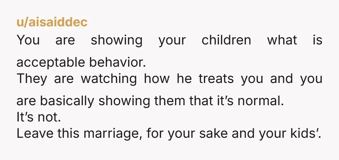 u/aisaiddec You are showing your children what is acceptable behavior. They are watching how he treats you and you are basically showing them that it’s normal. It’s not. Leave this...