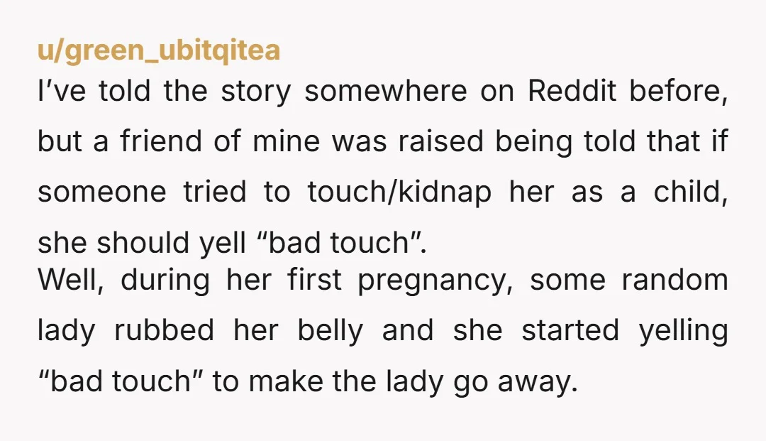 u/green_ubitqitea I’ve told the story somewhere on Reddit before, but a friend of mine was raised being told that if someone tried to touch/kidnap her as a child, she should...