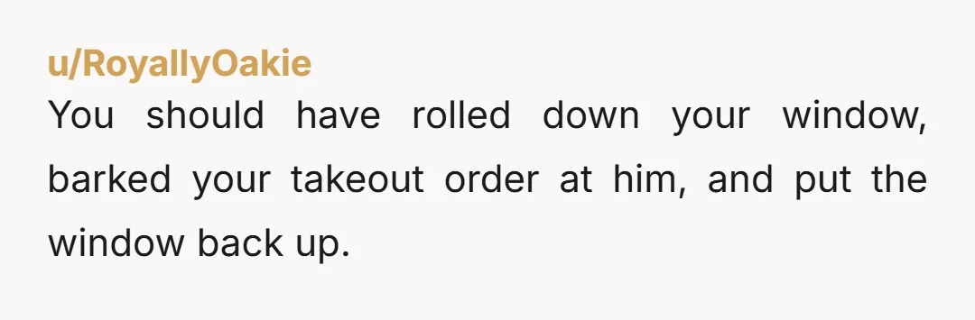 u/RoyallyOakie You should have rolled down your window, barked your takeout order at him, and put the window back up.