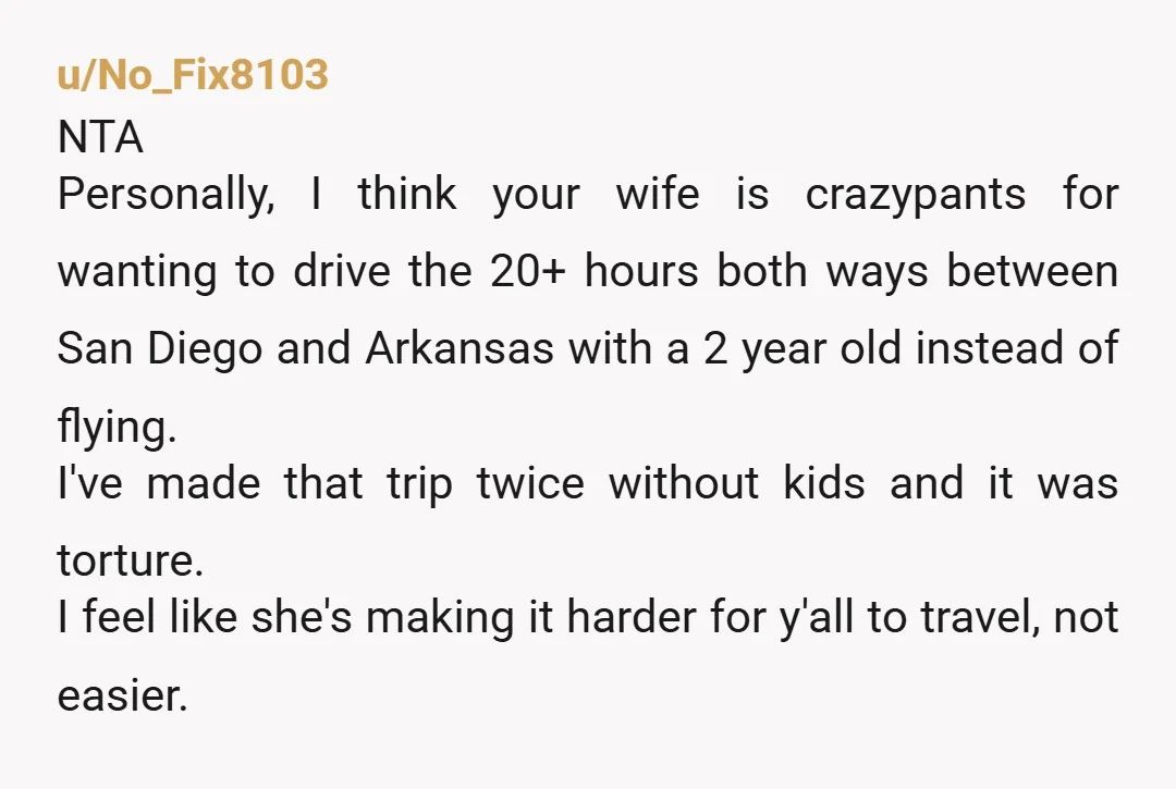 u/No_Fix8103 NTA Personally, I think your wife is crazypants for wanting to drive the 20+ hours both ways between San Diego and Arkansas with a 2 year old instead of...