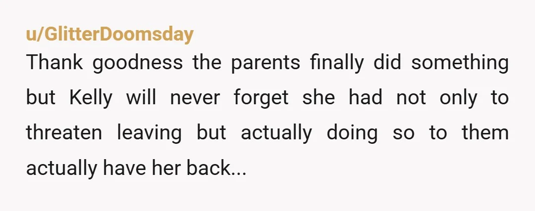 u/GlitterDoomsday
Thank goodness the parents finally did something but Kelly will never forget she had not only to threaten leaving but actually doing so to them actually have her back...