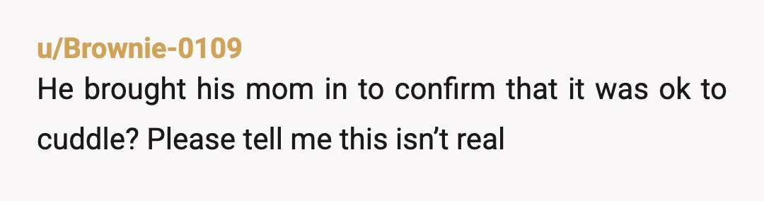 u/Brownie-0109
He brought his mom in to confirm that it was ok to cuddle? Please tell me this isn’t real