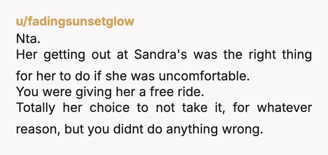u/fadingsunsetglow Nta. Her getting out at Sandra's was the right thing for her to do if she was uncomfortable. You were giving her a free ride. Totally her choice to...