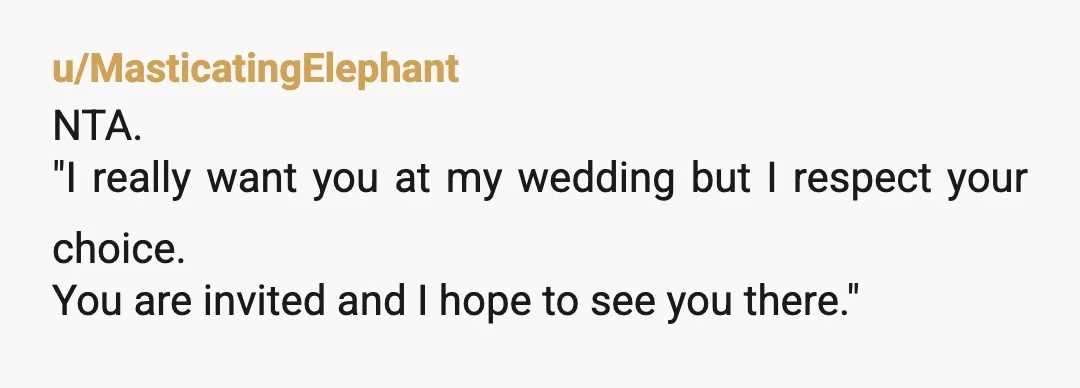 u/MasticatingElephant
NTA.
"I really want you at my wedding but I respect your choice.
You are invited and I hope to see you there."