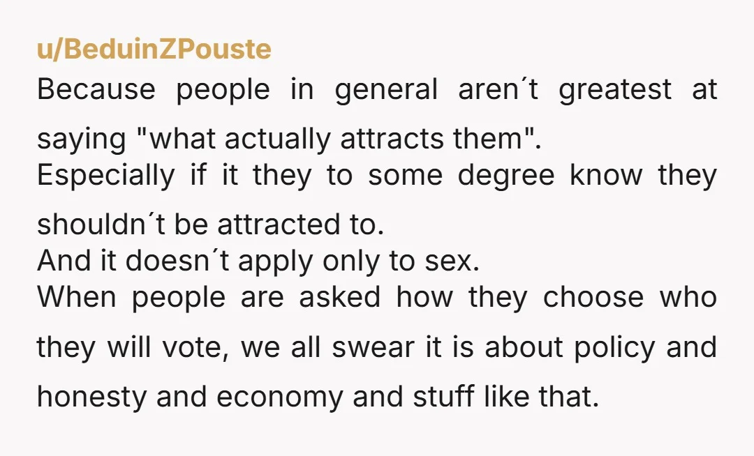 u/BeduinZPouste Because people in general aren´t greatest at saying "what actually attracts them". Especially if it they to some degree know they shouldn´t be attracted to. And it doesn´t apply...