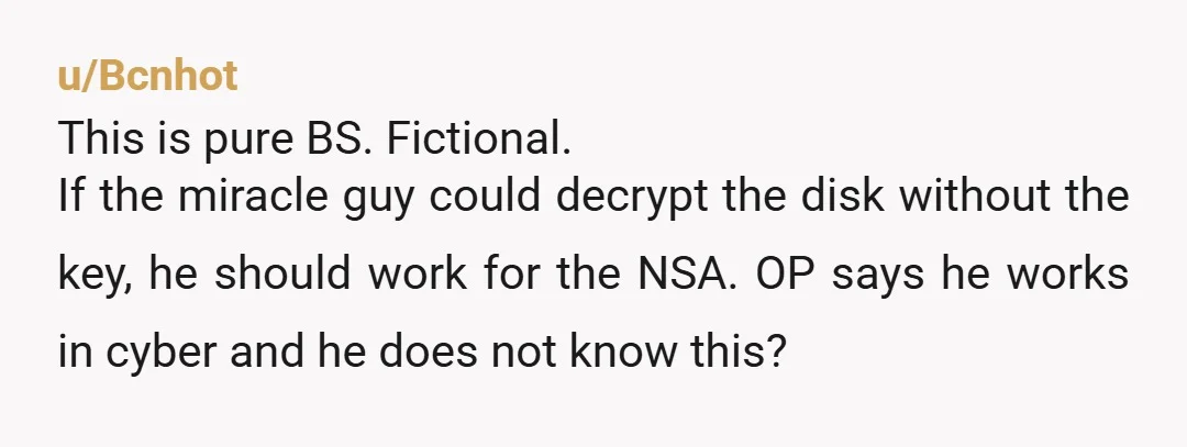 u/Bcnhot This is pure BS. Fictional. If the miracle guy could decrypt the disk without the key, he should work for the NSA. OP says he works in cyber and...