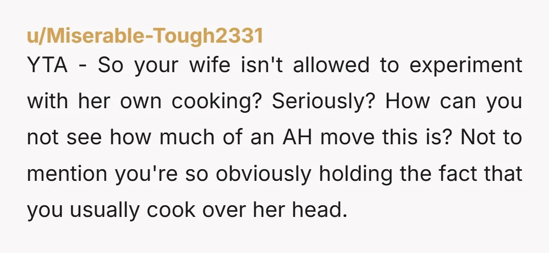 u/Samael13 YTA - I do 99% of the cooking in my house. If she's the one cooking the meal, you get it how she makes it. You're asking her to...