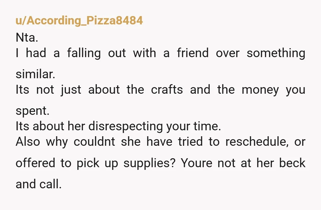u/HoldFastO2 NTA, but this conversation probably should've happened a while ago. She makes plans with you, plans that don't just occupy your time, they actively cost you money. Then she...