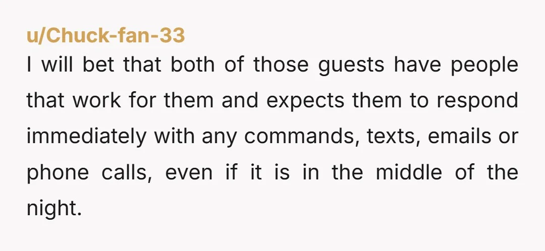 u/Chuck-fan-33 I will bet that both of those guests have people that work for them and expects them to respond immediately with any commands, texts, emails or phone calls, even...