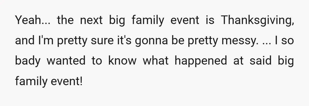 Yeah... the next big family event is Thanksgiving, and I'm pretty sure it's gonna be pretty messy. ... I so bady wanted to know what happened at said big...