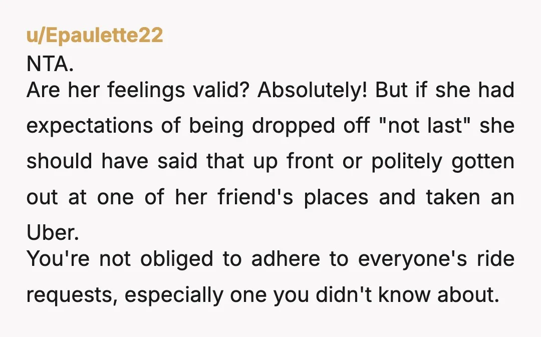 u/Epaulette22 NTA. Are her feelings valid? Absolutely! But if she had expectations of being dropped off "not last" she should have said that up front or politely gotten out at...