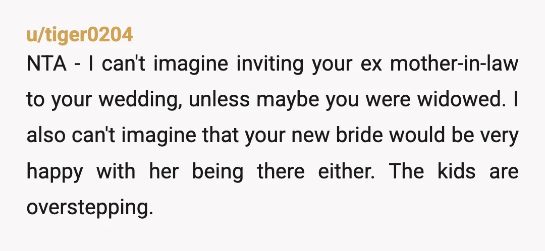 u/tiger0204 NTA - I can't imagine inviting your ex mother-in-law to your wedding, unless maybe you were widowed. I also can't imagine that your new bride would be very happy...