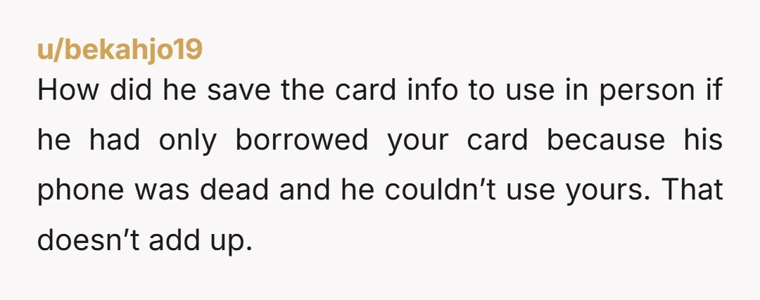 u/bekahjo19 How did he save the card info to use in person if he had only borrowed your card because his phone was dead and he couldn’t use yours. That...