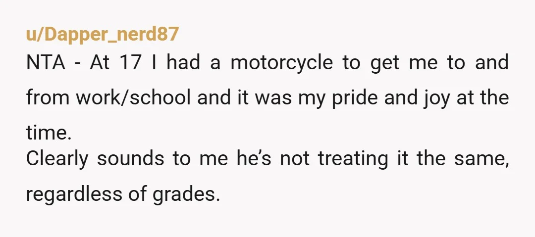 u/Dapper_nerd87 NTA - At 17 I had a motorcycle to get me to and from work/school and it was my pride and joy at the time. Clearly sounds to me...