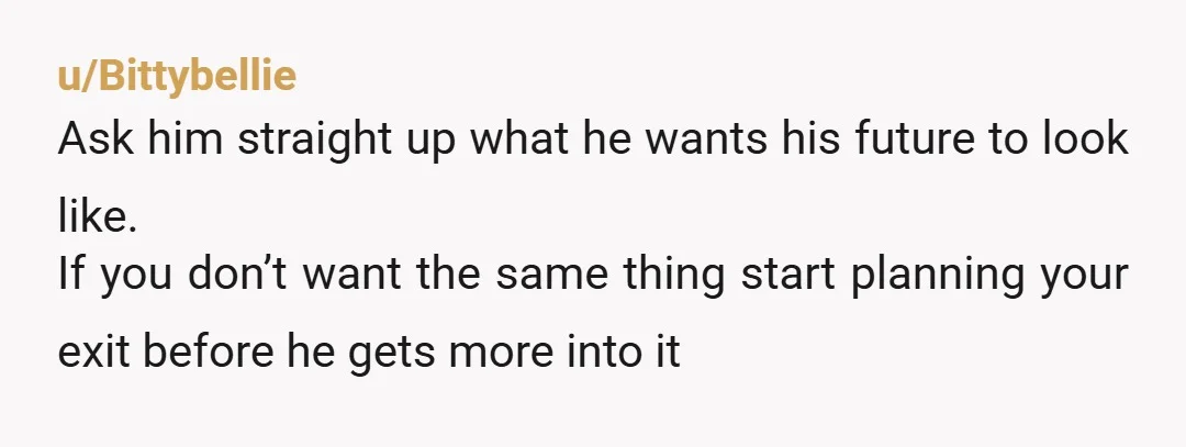 u/Bittybellie Ask him straight up what he wants his future to look like. If you don’t want the same thing start planning your exit before he gets more into it