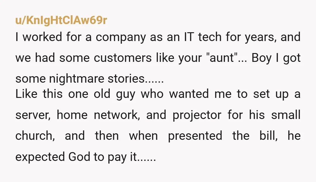u/KnIgHtClAw69r I worked for a company as an IT tech for years, and we had some customers like your "aunt"... Boy I got some nightmare stories...... Like this one old...