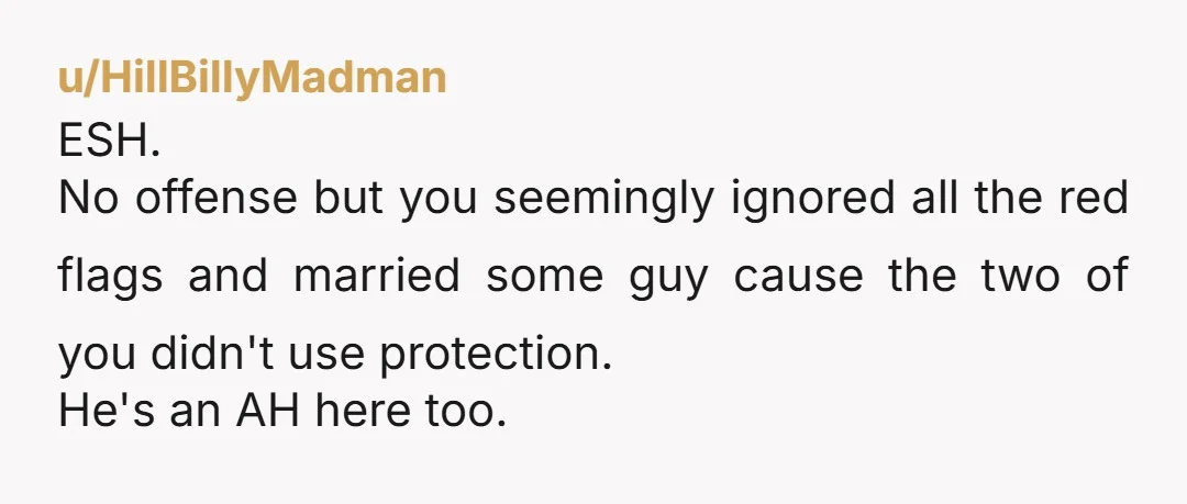 u/HillBillyMadman
ESH.
No offense but you seemingly ignored all the red flags and married some guy cause the two of you didn't use protection.
He's an AH here too.