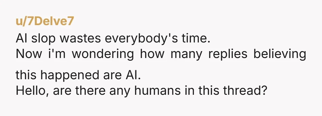 u/7Delve7 AI slop wastes everybody's time. Now i'm wondering how many replies believing this happened are AI. Hello, are there any humans in this thread?