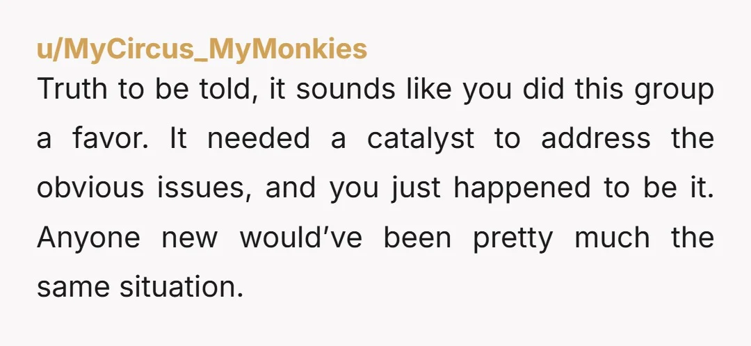 u/MyCircus_MyMonkies Truth to be told, it sounds like you did this group a favor. It needed a catalyst to address the obvious issues, and you just happened to be it....
