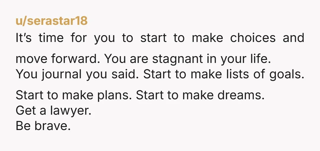 u/CrazyMisSE You can move forward by seeking out a divorce attorney, getting your life in order by doing what you’re advised by the attorney, and leaving his sorry ass. Stop...
