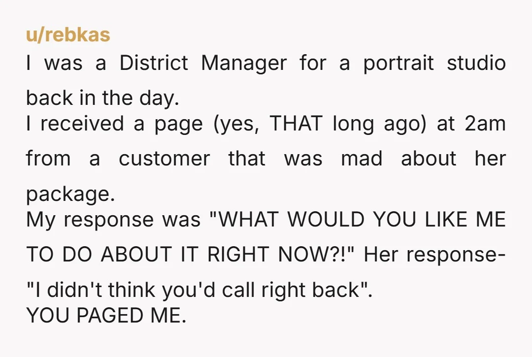 u/rebkas I was a District Manager for a portrait studio back in the day. I received a page (yes, THAT long ago) at 2am from a customer that was mad...