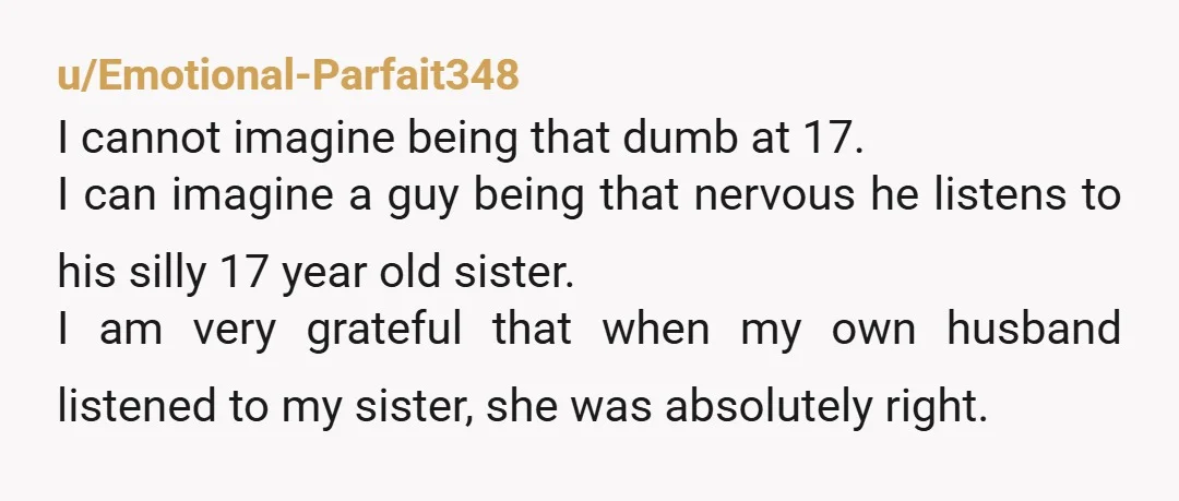 u/Emotional-Parfait348 I cannot imagine being that dumb at 17. I can imagine a guy being that nervous he listens to his silly 17 year old sister. I am very grateful...