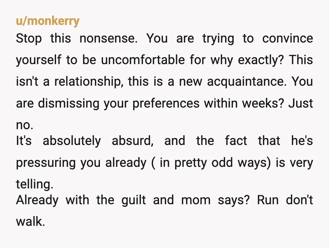 u/monkerry Stop this nonsense. You are trying to convince yourself to be uncomfortable for why exactly? This isn't a relationship, this is a new acquaintance. You are dismissing your preferences...
