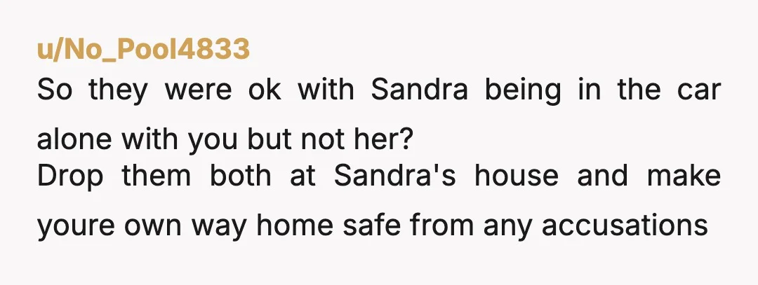 u/No_Pool4833 So they were ok with Sandra being in the car alone with you but not her? Drop them both at Sandra's house and make youre own way home safe...