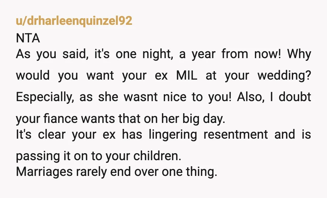 u/drharleenquinzel92 NTA As you said, it's one night, a year from now! Why would you want your ex MIL at your wedding? Especially, as she wasnt nice to you! Also,...