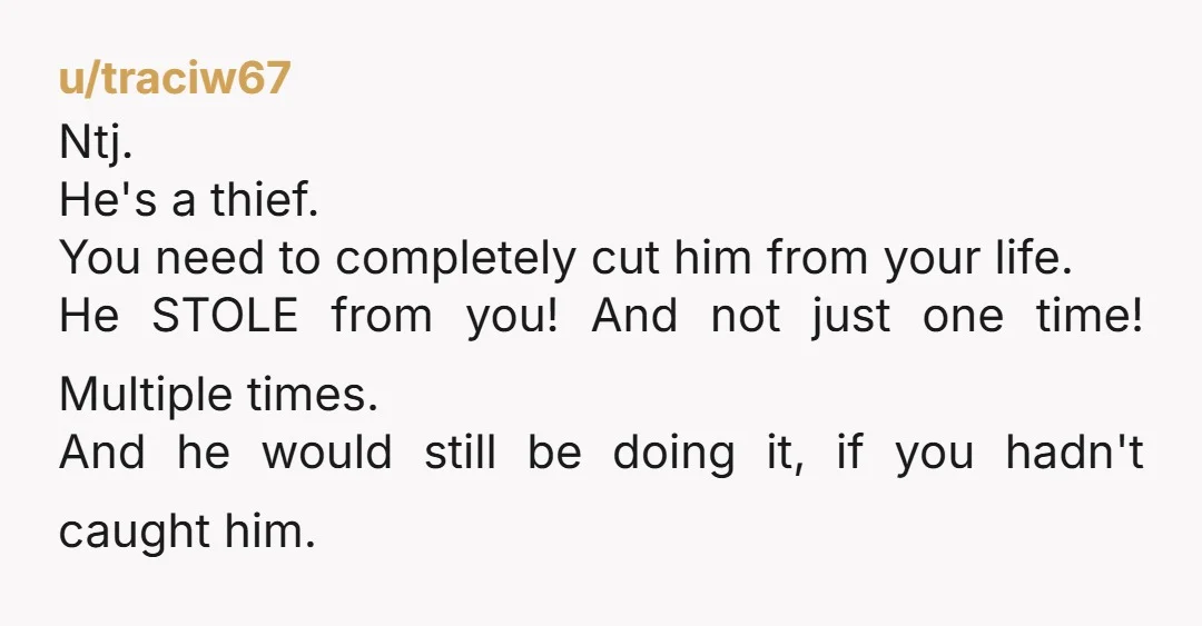 u/traciw67 Ntj. He's a thief. You need to completely cut him from your life. He STOLE from you! And not just one time! Multiple times. And he would still be...