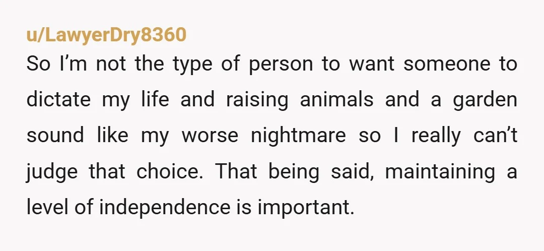 u/LawyerDry8360 So I’m not the type of person to want someone to dictate my life and raising animals and a garden sound like my worse nightmare so I really can’t...