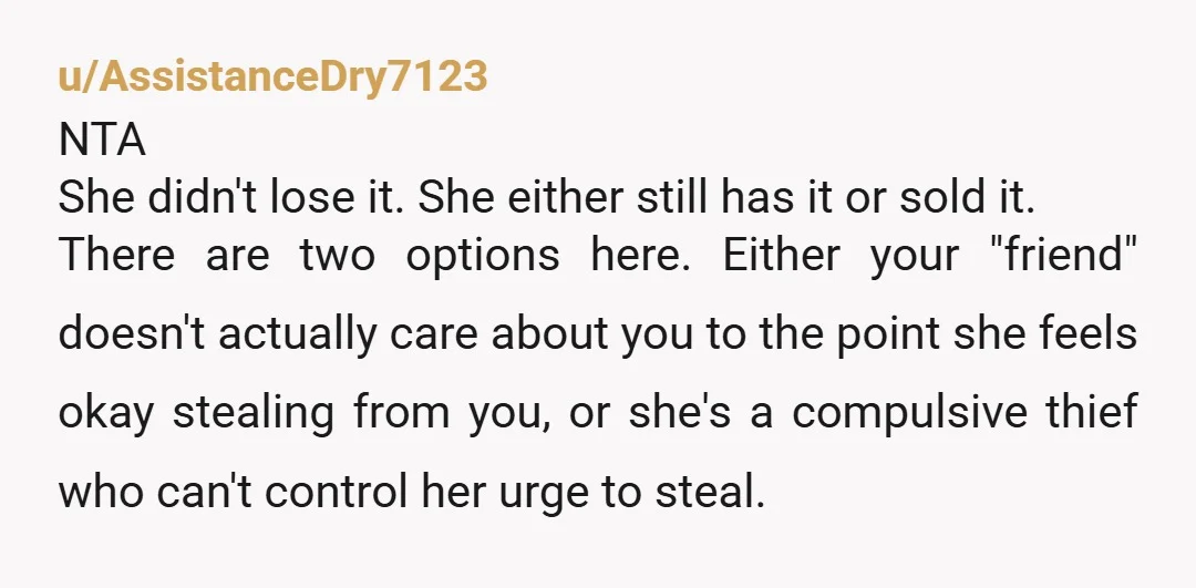 u/Icy-Doctor23
NTA she stole it and is not helping at all to replace it
YTA for not telling your bf and making him whole asap