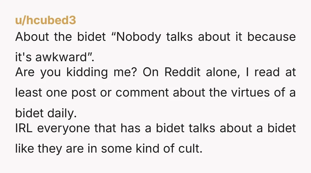 u/hcubed3 About the bidet “Nobody talks about it because it's awkward”. Are you kidding me? On Reddit alone, I read at least one post or comment about the virtues of...