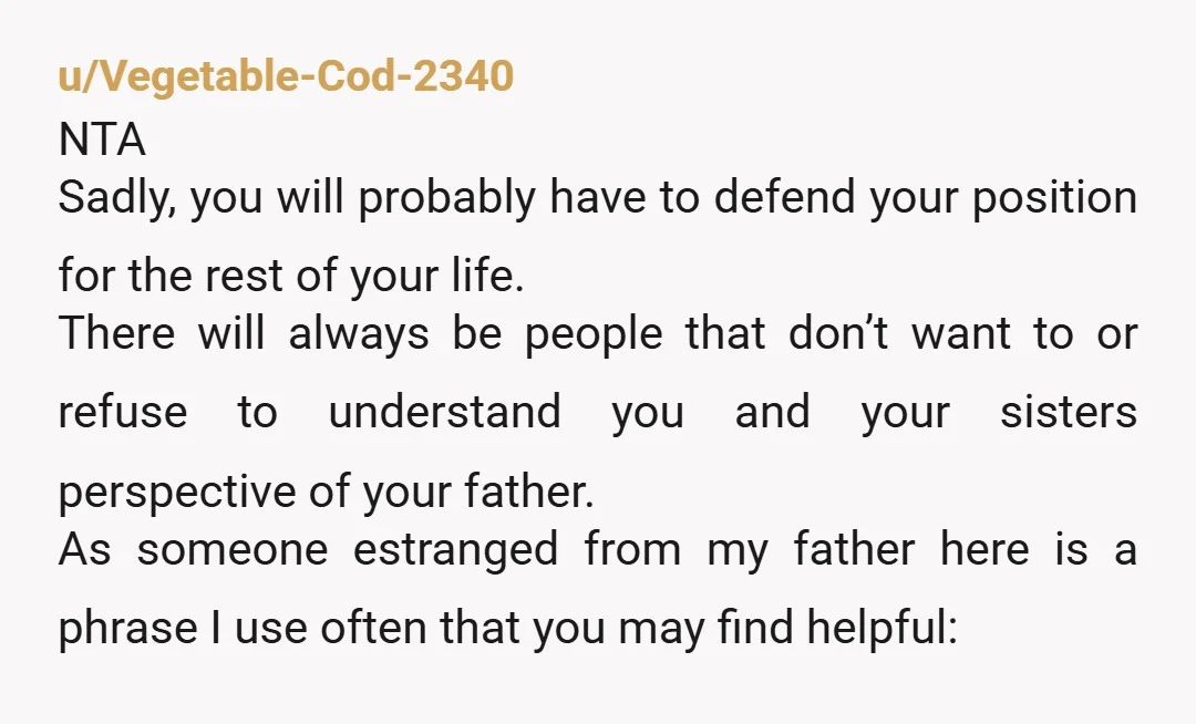 I have family members on dad's side asking me why I had to be so awful to him You do not have to be in contact with your dad, and...