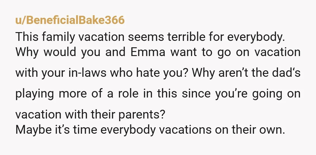 u/BeneficialBake366 This family vacation seems terrible for everybody. Why would you and Emma want to go on vacation with your in-laws who hate you? Why aren’t the dad‘s playing more...