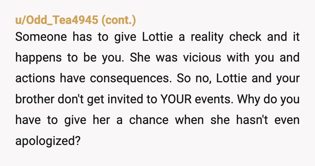 u/StrawberryHuman2615 NTA. It sounds like Lottie has no idea how to be a guest in someone’s home. Has your brother told her to apologize for how she acted towards you?...
