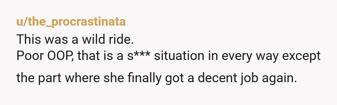 u/the_procrastinata This was a wild ride. Poor OOP, that is a s*** situation in every way except the part where she finally got a decent job again.