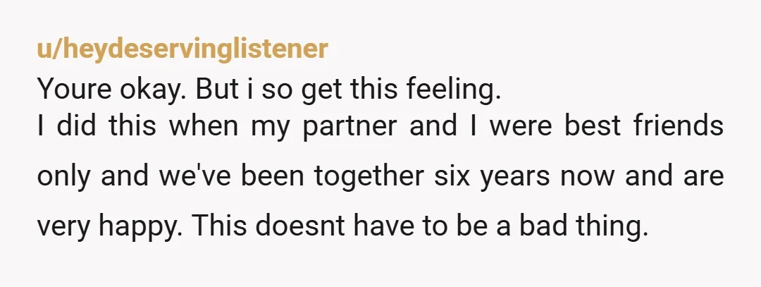 u/Tiffo205 It seems to me that the established friendship is a good basis for whatever happens next. It would be best to talk to him asap and be honest about...