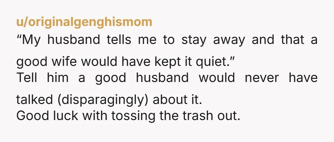 u/originalgenghismom “My husband tells me to stay away and that a good wife would have kept it quiet.” Tell him a good husband would never have talked (disparagingly) about it....