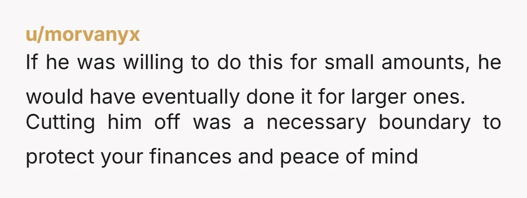 u/morvanyx If he was willing to do this for small amounts, he would have eventually done it for larger ones. Cutting him off was a necessary boundary to protect your...