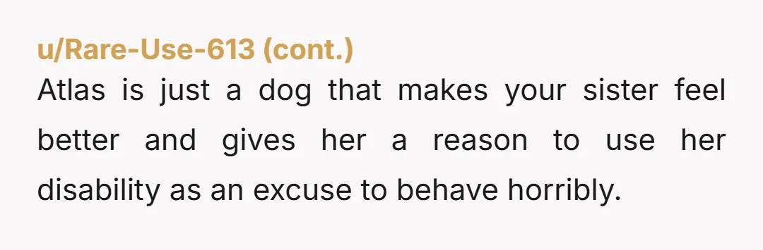 u/calacmack She has been selfish, not you. It's surprising that she would find anxiety relief in a dog that causes others so much distress. She knows that the dog is...