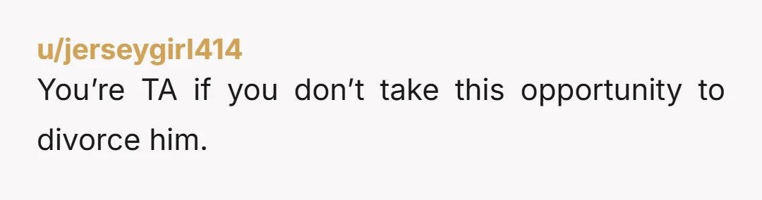 u/jerseygirl414
You’re TA if you don’t take this opportunity to divorce him.