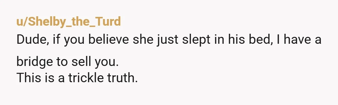 u/Shelby_the_Turd Dude, if you believe she just slept in his bed, I have a bridge to sell you. This is a trickle truth.