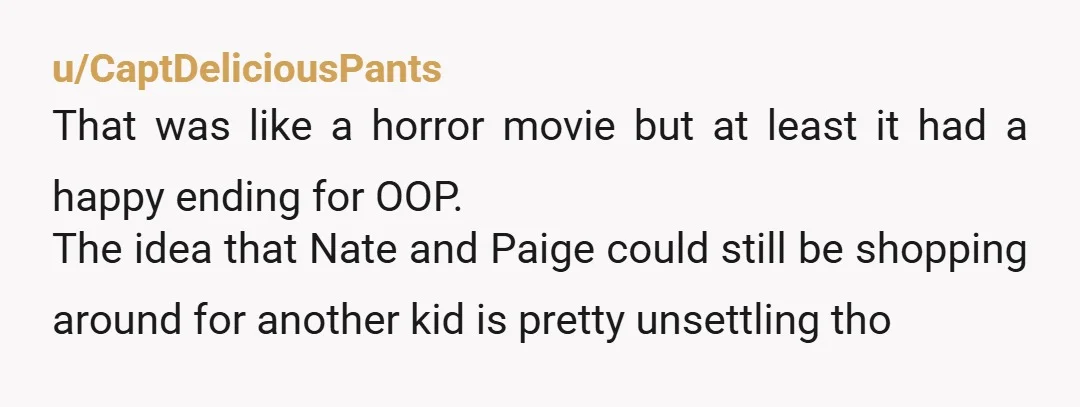 u/CaptDeliciousPants That was like a horror movie but at least it had a happy ending for OOP. The idea that Nate and Paige could still be shopping around for another...