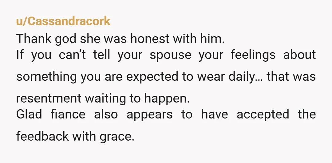 u/Cassandracork Thank god she was honest with him. If you can’t tell your spouse your feelings about something you are expected to wear daily… that was resentment waiting to happen....