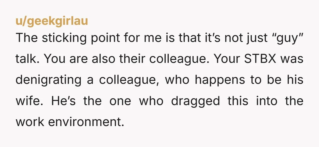 u/geekgirlau The sticking point for me is that it’s not just “guy” talk. You are also their colleague. Your STBX was denigrating a colleague, who happens to be his wife....