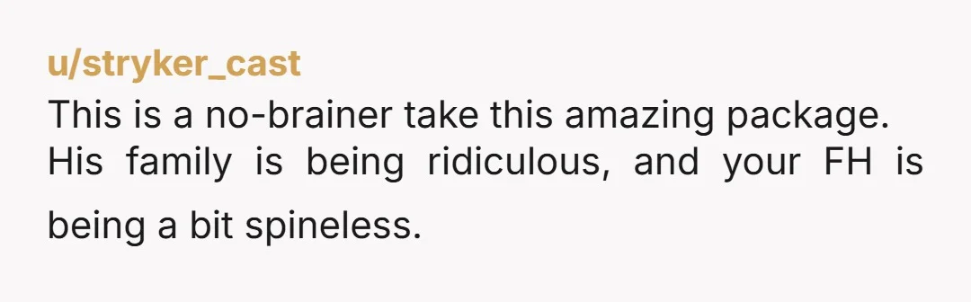 u/stryker_cast
This is a no-brainer take this amazing package.
His family is being ridiculous, and your FH is being a bit spineless.