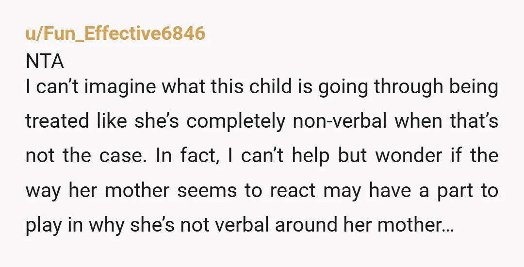 u/Fun_Effective6846 NTA I can’t imagine what this child is going through being treated like she’s completely non-verbal when that’s not the case. In fact, I can’t help but wonder if...